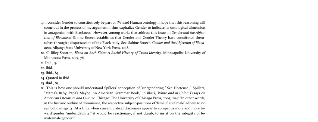 19, I consider Gender to constitutively be part of (White) Human ontology. I hope that this reasoning will
come out in the process of my argument. I thus capitalize Gender to indicate its ontological dimension
in antagonism with Blackness. However, among works that address this issue, in Gender and the Abjec-
tion of Blackness, Sabine Broeck establishes that Gender and Gender Theory have constituted them-
selves through a dispossession of the Black body. See: Sabine Broeck, Gender and the Abjection of Black-
ness. Albany: State University of New York Press, 2018

20. C. Riley Snorton, Black on Both Sides: A Racial History of Trans Identity. Minneapolis: University of
Minnesota Press, 2017, 76.

2a. Ibid, 5.

22. Ibid,

23 Ibid, 83.

24. Quoted in Ibid

25. Ibid, 83.

26. This is how one should understand Spillers’ conception of “un/gendering.” See Hortense J. Spillers,

‘Mama's Baby, Papa's Maybe: An American Grammar Book,” in Black, White and in Color: Essays on
American Literature and Culture. Chicago: The University of Chicago Press, 2003, 204: “In other words,
in the historic outline of dominance, the respective subject-positions of female’ and ‘male’ adhere to no
symbolic integrity. At a time when current critical discourses appear to compel us more and more to-
ward gender “undecidability,” it would be reactionary, if not dumb, to insist on the integrity of fe-
‘male/male gender.”

 
